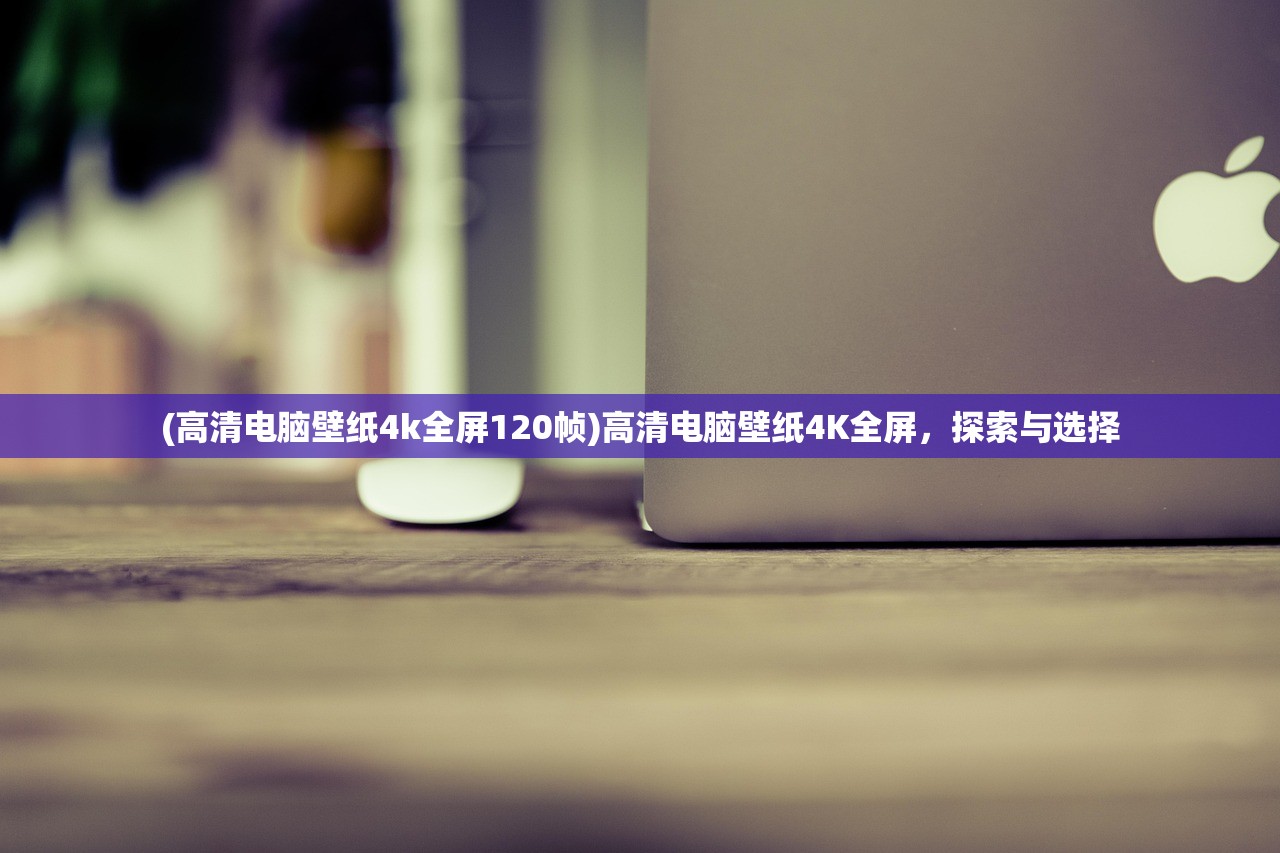 (高清电脑壁纸4k全屏120帧)高清电脑壁纸4K全屏，探索与选择