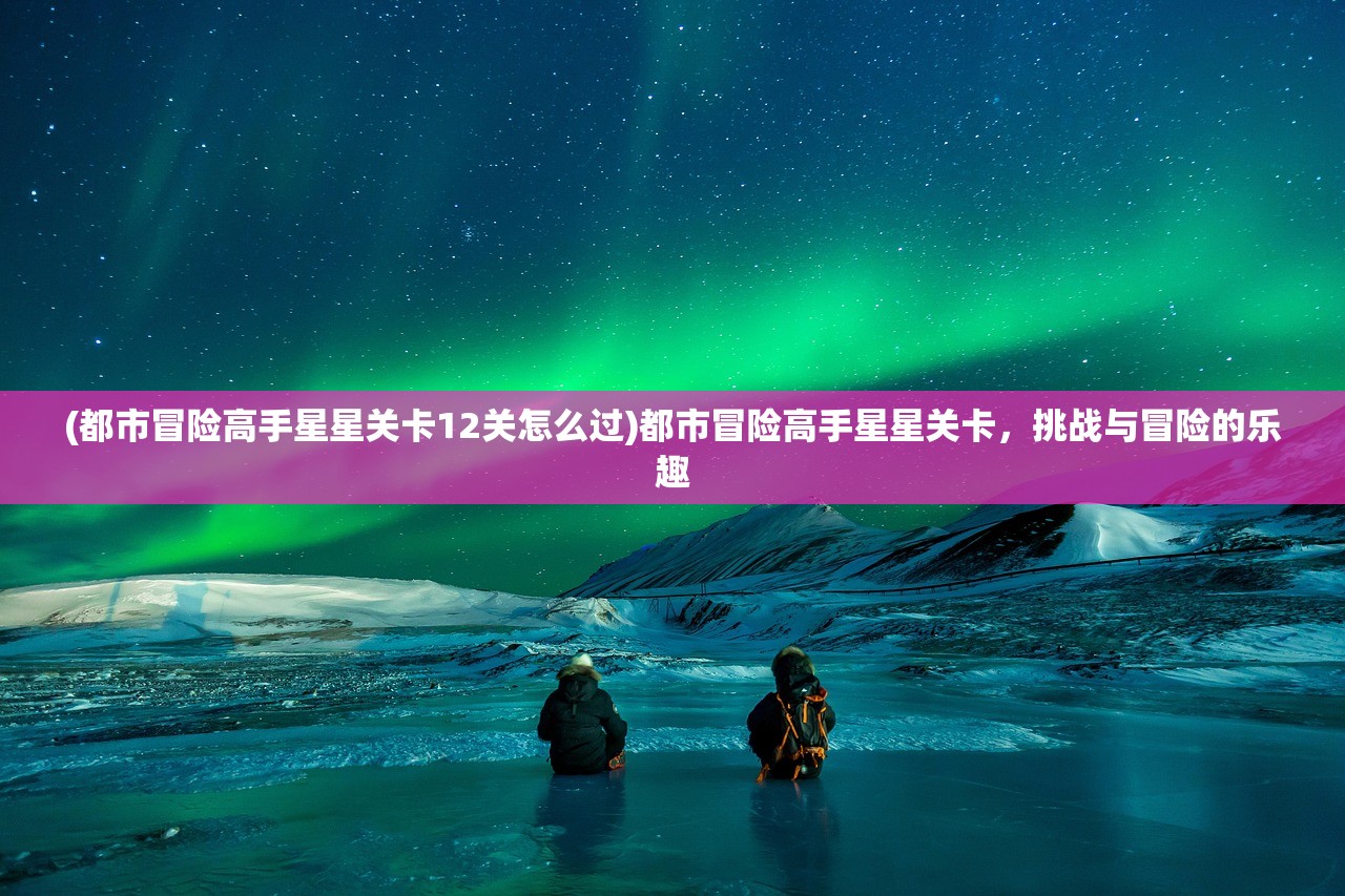 (都市冒险高手星星关卡12关怎么过)都市冒险高手星星关卡,挑战与冒险的乐趣 (都市冒险高手星星关卡12关怎么过)都市冒险高手星星关卡,挑战与冒险的乐趣