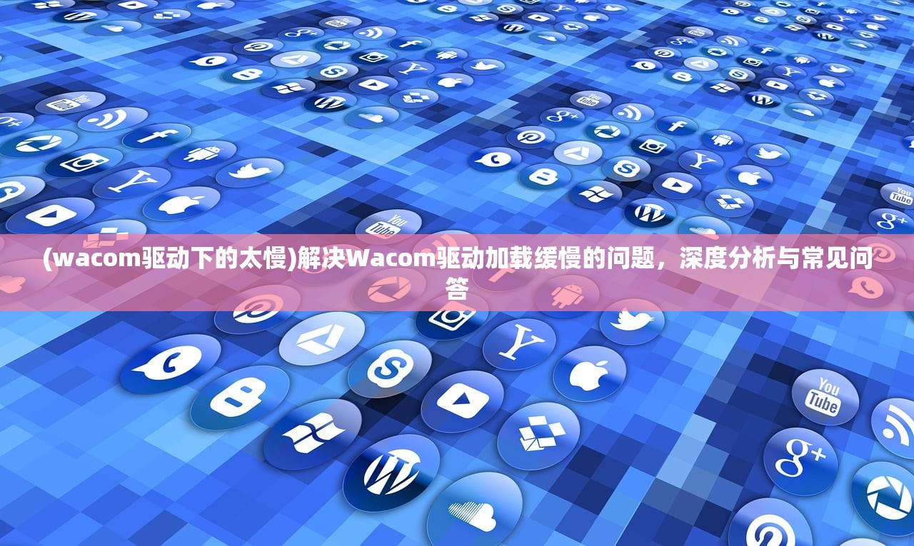 (wacom驱动下的太慢)解决Wacom驱动加载缓慢的问题,深度分析与常见问答 (wacom驱动下的太慢)解决Wacom驱动加载缓慢的问题,深度分析与常见问答