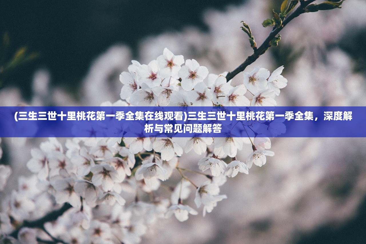 (三生三世十里桃花第一季全集在线观看)三生三世十里桃花第一季全集，深度解析与常见问题解答