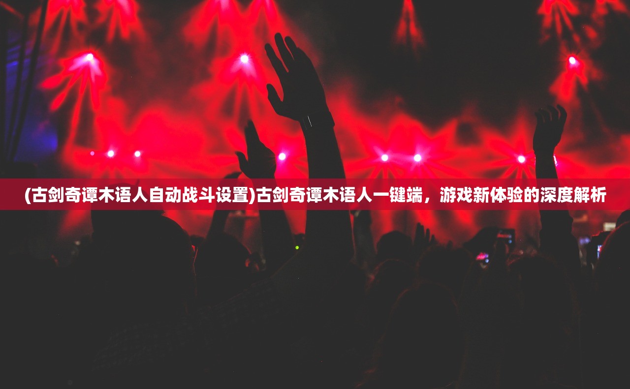 (古剑奇谭木语人自动战斗设置)古剑奇谭木语人一键端，游戏新体验的深度解析
